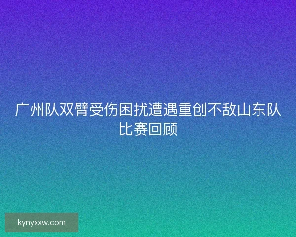 广州队双臂受伤困扰遭遇重创不敌山东队比赛回顾