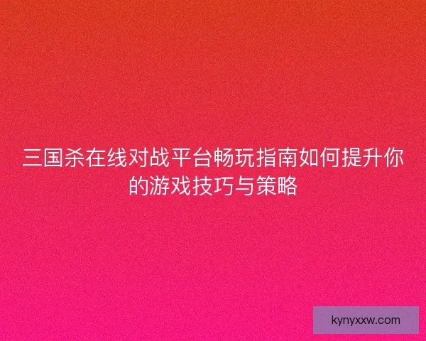 三国杀在线对战平台畅玩指南如何提升你的游戏技巧与策略