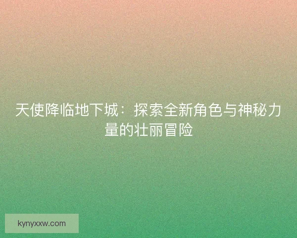 天使降临地下城：探索全新角色与神秘力量的壮丽冒险